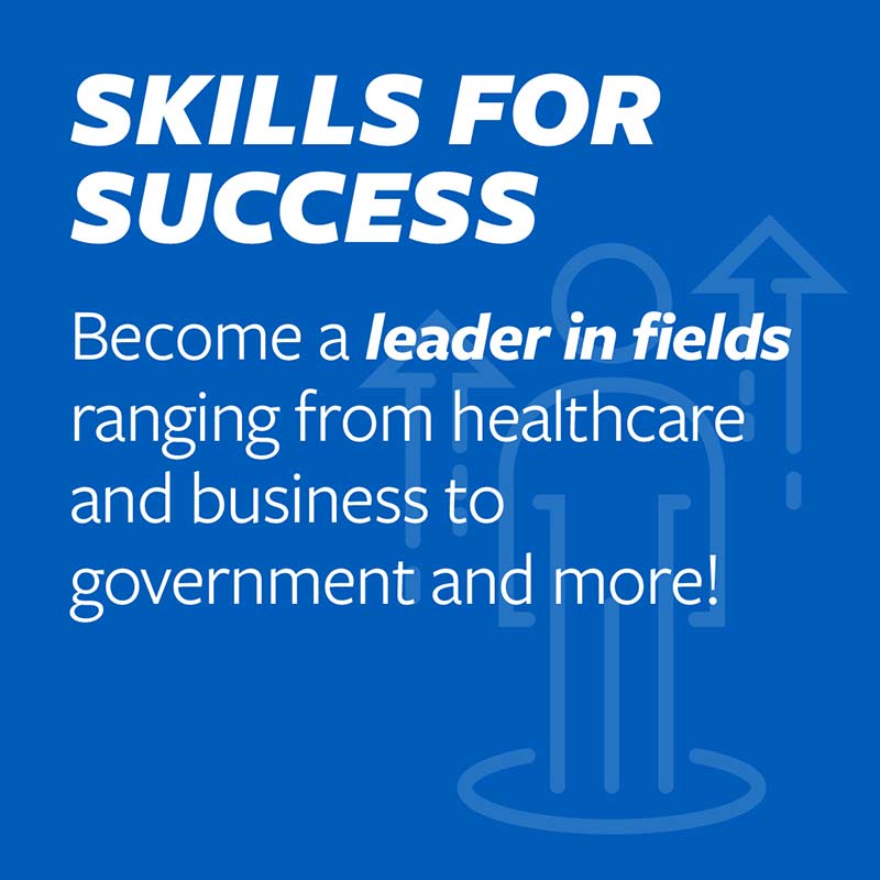 Become a leader in fields ranging from healthcare and business to government and more!
